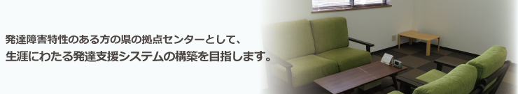 発達障害特性のある方の県の拠点センターとして、生涯にわたる発達支援システムの構築を目指します。