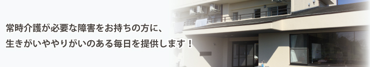 常時介護が必要な障害をお持ちの方に、生きがいややりがいのある毎日を提供します！