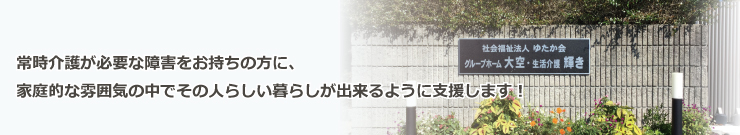 常時介護が必要な障害をお持ちの方に、家庭的な雰囲気の中でその人らしい暮らしが出来るように支援します！